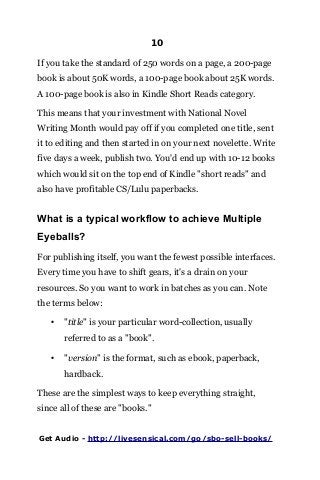 10
If you take the standard of 250 words on a page, a 200-page
book is about 50K words, a 100-page book about 25K words.
A 100-page book is also in Kindle Short Reads category.
This means that your investment with National Novel
Writing Month would pay off if you completed one title, sent
it to editing and then started in on your next novelette. Write
five days a week, publish two. You'd end up with 10-12 books
which would sit on the top end of Kindle "short reads" and
also have profitable CS/Lulu paperbacks.
What is a typical workflow to achieve Multiple
Eyeballs?
For publishing itself, you want the fewest possible interfaces.
Every time you have to shift gears, it's a drain on your
resources. So you want to work in batches as you can. Note
the terms below:
• "title" is your particular word-collection, usually
referred to as a "book".
• "version" is the format, such as ebook, paperback,
hardback.
These are the simplest ways to keep everything straight,
since all of these are "books."
Get Audio - http://livesensical.com/go/sbo-sell-books/
 
