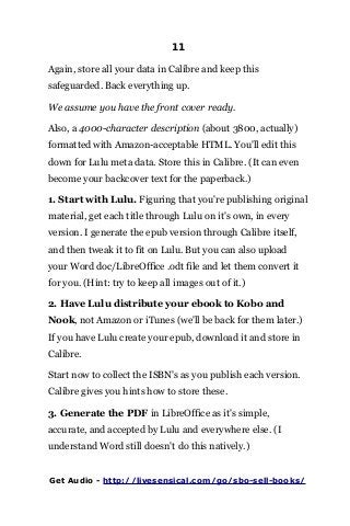 11
Again, store all your data in Calibre and keep this
safeguarded. Back everything up.
We assume you have the front cover ready.
Also, a 4000-character description (about 3800, actually)
formatted with Amazon-acceptable HTML. You'll edit this
down for Lulu meta data. Store this in Calibre. (It can even
become your backcover text for the paperback.)
1. Start with Lulu. Figuring that you're publishing original
material, get each title through Lulu on it's own, in every
version. I generate the epub version through Calibre itself,
and then tweak it to fit on Lulu. But you can also upload
your Word doc/LibreOffice .odt file and let them convert it
for you. (Hint: try to keep all images out of it.)
2. Have Lulu distribute your ebook to Kobo and
Nook, not Amazon or iTunes (we'll be back for them later.)
If you have Lulu create your epub, download it and store in
Calibre.
Start now to collect the ISBN's as you publish each version.
Calibre gives you hints how to store these.
3. Generate the PDF in LibreOffice as it's simple,
accurate, and accepted by Lulu and everywhere else. (I
understand Word still doesn't do this natively.)
Get Audio - http://livesensical.com/go/sbo-sell-books/
 