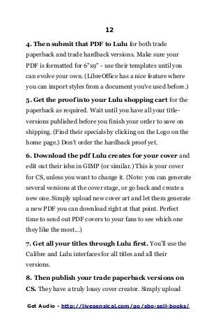 12
4. Then submit that PDF to Lulu for both trade
paperback and trade hardback versions. Make sure your
PDF is formatted for 6"x9" - use their templates until you
can evolve your own. (LibreOffice has a nice feature where
you can import styles from a document you've used before.)
5. Get the proof into your Lulu shopping cart for the
paperback as required. Wait until you have all your title-
versions published before you finish your order to save on
shipping. (Find their specials by clicking on the Logo on the
home page.) Don't order the hardback proof yet.
6. Download the pdf Lulu creates for your cover and
edit out their isbn in GIMP (or similar.) This is your cover
for CS, unless you want to change it. (Note: you can generate
several versions at the cover stage, or go back and create a
new one. Simply upload new cover art and let them generate
a new PDF you can download right at that point. Perfect
time to send out PDF covers to your fans to see which one
they like the most...)
7. Get all your titles through Lulu first. You'll use the
Calibre and Lulu interfaces for all titles and all their
versions.
8. Then publish your trade paperback versions on
CS. They have a truly lousy cover creator. Simply upload
Get Audio - http://livesensical.com/go/sbo-sell-books/
 