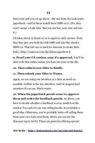 13
that cover-pdf you set up above - the one from the Lulu trade
paperback - and let them install their ISBN on it. (No, they
won't accept a Lulu isbn. But you can buy your own and use
it.)
CS takes about 12 hours or so to approve each version. Note
that they give you both the full ISBN and also the shorter
IBSN-10. That last one is used for Amazon to create their
links. (http://amazon.com/dp/[isbn10goeshere])
9. Proof your CS version, once it's approved. You'll be
able to do this online unless you have an error in the file.
10. Then submit your titles to Kindle.
11. Then submit your titles to iTunes.
Again, we are using one interface at a time as much as
possible. Calibre is the key interface. And I'd suggest dual
monitors if you can. Much easier.
12. When the paperback proofs come in, approve
them and order the hardback proofs. As above, you
have to decide whether a hardback is even needed on the
market. For each of your top-selling books, it's probably a
good idea. Otherwise, you're probably better off selling them
from your own Lulu storefront, where you can set the
discount (up to 60%). These are great for offering special
Get Audio - http://livesensical.com/go/sbo-sell-books/
 