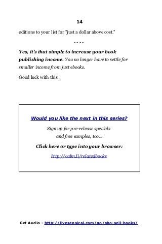 14
editions to your list for "just a dollar above cost."
- - - -
Yes, it's that simple to increase your book
publishing income. You no longer have to settle for
smaller income from just ebooks.
Good luck with this!
Would you like the next in this series?
Sign up for pre-release specials
and free samples, too...
Click here or type into your browser:
http://calm.li/relatedbooks
Get Audio - http://livesensical.com/go/sbo-sell-books/
 
