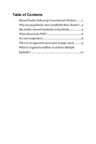 Table of Contents
Missed Profits Following Conventional Wisdom........1
Why are paperbacks more profitable than ebooks?...2
My studies showed loopholes and potholes.................4
What about Lulu POD?.................................................6
No real competition......................................................8
There is an apparent sweet spot in page count. .........9
What is a typical workflow to achieve Multiple
Eyeballs?......................................................................10
 