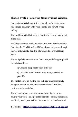 1
Missed Profits Following Conventional Wisdom
Conventional Wisdom (which is usually 95% wrong) says
you should be happy with your ebooks and how they are
selling.
The problem with that logic is that the biggest sellers aren't
doing that.
The biggest sellers make more income from hardcopy sales
than ebooks. Traditional publishers know this, even though
they count on just a handful of authors to cover all their
costs.
The self-publisher can create their own publishing empire if
they do two things:
1) Create a deep backbench of books.
2) Get their book in front of as many eyeballs as
possible.
The first is obvious. All the top-selling authors routinely
bring out new titles and make sure their earlier titles
continue to be available.
The second means book discovery, sure. It also means
having your titles in all possible formats - ebook, paperback,
hardback, audio, even video. Because no two readers read
Get Audio - http://livesensical.com/go/sbo-sell-books/
 