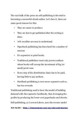 3
The vast bulk of the press on self-publishing is devoted to
becoming a successful ebook author. Let's face it, there are
some good reasons for this:
• They are easier to produce.
• They are fast to get published after the writing is
done.
• 70% royalties are easy to understand.
• Paperback publishing has been hard for a number of
reasons:
• It's expensive to print books.
• Traditional publishers want only proven authors
whose books will recoup the investment of big (or
small) print runs.
• Every step of the distribution chain has to be paid,
leaving little to pay authors.
• Hardback publishing is even more expensive and so,
has less rewards.
Traditional publishing used to have the model of building
demand with the expensive hardbacks, then leveraging the
profits by producing the lower-cost paperbacks and ebooks.
Self-publishing, as I covered above, uses the reverse model
Get Audio - http://livesensical.com/go/sbo-sell-books/
 