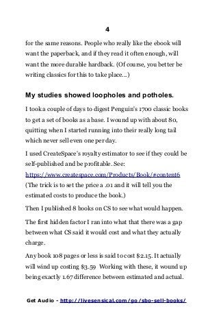 4
for the same reasons. People who really like the ebook will
want the paperback, and if they read it often enough, will
want the more durable hardback. (Of course, you better be
writing classics for this to take place...)
My studies showed loopholes and potholes.
I took a couple of days to digest Penguin's 1700 classic books
to get a set of books as a base. I wound up with about 80,
quitting when I started running into their really long tail
which never sell even one per day.
I used CreateSpace's royalty estimator to see if they could be
self-published and be profitable. See:
https://www.createspace.com/Products/Book/#content6
(The trick is to set the price a .01 and it will tell you the
estimated costs to produce the book.)
Then I published 8 books on CS to see what would happen.
The first hidden factor I ran into what that there was a gap
between what CS said it would cost and what they actually
charge.
Any book 108 pages or less is said to cost $2.15. It actually
will wind up costing $3.59 Working with these, it wound up
being exactly 1.67 difference between estimated and actual.
Get Audio - http://livesensical.com/go/sbo-sell-books/
 