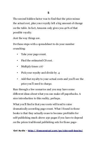 5
The second hidden factor was to find that the price minus
the actual cost, plus your royalty left a big amount of change
on the table. In fact, Amazon only gives you 40% of that
possible royalty.
Just the way things are.
Do these steps with a spreadsheet to do your number
crunching:
• Take your page count.
• Find the estimated CS cost.
• Multiply times 1.67
• Pick your royalty and divide by .4
• Add that royalty to your actual costs and you'll see the
price you'll need to charge.
Run through a few scenarios and you may have some
different ideas about what you can make off paperbacks. A
nice introduction to this reality, perhaps.
What you'll find is that your costs will tend to raise
dramatically according page count. What I found in these
books is that they actually cease to become profitable for
self-publishing much above 250 pages if you have to depend
on the prices traditional publishing sets for those page-
Get Audio - http://livesensical.com/go/sbo-sell-books/
 