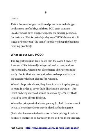 6
counts.
This is because longer traditional press runs make bigger
books more profitable, and there POD can't compete.
Smaller books have a bigger expense on binding per book,
for instance. This is probably why any CS POD books at 108
pages or below cost "the same" in order to keep the business
running profitably.
What about Lulu POD?
The biggest problem Lulu has is that they aren't owned by
Amazon. CS is internally integrated and so can produce
more cheaply. Amazon can also change their prices more
easily. Books that are over-priced or under-priced can be
adjusted for the best income for Amazon.
When Lulu prints a book, they have to mark it up by 50 - 55
percent in order to cover their distribution partners - who
insist on being able to discount any book by 40%. Or that's
what I've been able to find out.
When the price/cost of a book goes up $1, Lulu has to raise it
by $1.50 or so in order to stay in the distribution game.
(Lulu also has some fudge-factors in their pricing. I took 10
books I'd published as hardcopy there and ran them through
Get Audio - http://livesensical.com/go/sbo-sell-books/
 