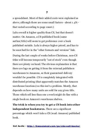 7
a spreadsheet. Most of their added costs were explained as
above, although there are some small factors - about 1.4% -
that varied according to page count.)
Lulu overall is higher quality than CS, but that doesn't
matter. On Amazon, a CS-published book (same
author/title) will seem to get preference over a book
published outside. Lulu is always higher priced, and has to
be searched for in the "other formats and versions" link.
During the last couple of weeks before Christmas, non-CS
titles will become temporarily "out of stock" even though
there are plenty on hand. The obvious explanation is that
there are lags on getting it from the external publishers
warehouses to Amazons, so their guaranteed delivery
wouldn't be possible. CS is completely integrated with
distributed printing (that apparently matches the Amazon
warehouse locations) so this isn't a problem. Mostly, that
depends on how many units are sold for any given title.
Those which sell less than one a week might do fine with a
single book on Amazon's warehouse shelves.
The trick is when you try to get a CS book into other
independent bookstores. There are a significant
percentage which won't take a CS (read: Amazon) published
book.
Get Audio - http://livesensical.com/go/sbo-sell-books/
 