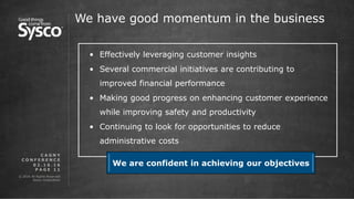 © 2016 All Rights Reserved.
Sysco Corporation.
P A G E 1 1
We have good momentum in the business
0 2 . 1 6 . 1 6
C A G N Y
C O N F E R E N C E
• Effectively leveraging customer insights
• Several commercial initiatives are contributing to
improved financial performance
• Making good progress on enhancing customer experience
while improving safety and productivity
• Continuing to look for opportunities to reduce
administrative costs
We are confident in achieving our objectives
 