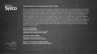 © 2016 All Rights Reserved.
Sysco Corporation.
P A G E 3 4
0 2 . 1 6 . 1 6
C A G N Y
C O N F E R E N C E
Adjusted Return on Invested Capital (ROIC) Target
We have an ROIC target of 15% that we expect to achieve by fiscal 2018. We cannot predict with certainty
when we will achieve these results or whether the calculation of our ROIC in such future period will be on
an adjusted basis due to the effect of certain items, which would be excluded from such calculation. Due to
these uncertainties, to the extent our future calculation of ROIC is on an adjusted basis excluding certain
items, we cannot provide a quantitative reconciliation of this non-GAAP measure to the most directly
comparable GAAP measure without unreasonable effort. However, we would expect to calculate adjusted
ROIC, if applicable, in the same manner as we have calculated this historically. All components of our
adjusted ROIC calculation would be impacted by Certain Items. We calculate adjusted ROIC as adjusted net
earnings divided by (i) stockholders’ equity, computed as the average of adjusted stockholders’ equity at
the beginning of the year and at the end of each fiscal quarter during the year; and (ii) long-term debt,
computed as the average of the long-term debt at the beginning of the year and at the end of each fiscal
quarter during the year.
Form of calculation:
Net earnings (GAAP)
Impact of Certain Items on net earnings
Adjusted net earnings (Non-GAAP)
Invested Capital (GAAP)
Adjustments to invested capital
Adjusted Invested capital (GAAP)
Return on investment capital (GAAP)
Return on investment capital (Non-GAAP)
 