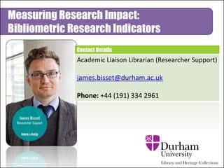 Contact Details
Academic Liaison Librarian (Researcher Support)
james.bisset@durham.ac.uk
Phone: +44 (191) 334 2961
Measuring Research Impact:
Bibliometric Research Indicators
 