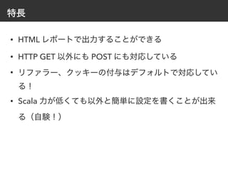 特長
• HTML レポートで出力することができる
• HTTP GET 以外にも POST にも対応している
• リファラー、クッキーの付与はデフォルトで対応してい
る！
• Scala 力が低くても以外と簡単に設定を書くことが出来
る（自験！）
 