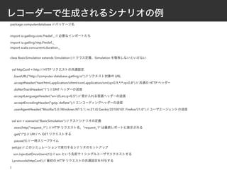レコーダーで生成されるシナリオの例
package computerdatabase // パッケージ名
import io.gatling.core.Predef._ // 必要なインポートたち
import io.gatling.http.Predef._
import scala.concurrent.duration._
class BasicSimulation extends Simulation { // クラス定義、Simulation を敬称しないといけない
val httpConf = http // HTTP リクエストの共通設定
.baseURL("http://computer-database.gatling.io") // リクエスト対象の URL
.acceptHeader("text/html,application/xhtml+xml,application/xml;q=0.9,*/*;q=0.8") // 共通の HTTP ヘッダー
.doNotTrackHeader("1") // DNT ヘッダーの送信
.acceptLanguageHeader("en-US,en;q=0.5") // 受け入れる言語ヘッダーの送信
.acceptEncodingHeader("gzip, deﬂate") // エンコーディングヘッダーの送信
.userAgentHeader("Mozilla/5.0 (Windows NT 5.1; rv:31.0) Gecko/20100101 Firefox/31.0") // ユーザエージェントの送信
val scn = scenario("BasicSimulation") // テストシナリオの定義
.exec(http("request_1") // HTTP リクエスト名、"request_1" は最終レポートに表示される
.get("/")) // URI / へ GET リクエストする
.pause(5) // 一時スリープタイム
setUp( // このシミュレーションで実行するシナリオのセットアップ
scn.inject(atOnceUsers(1)) // scn という名前で 1 シングルユーザでリクエストする
).protocols(httpConf) // 最初の HTTP リクエストの共通設定を付与する
}
 