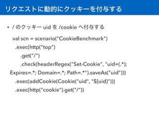 リクエストに動的にクッキーを付与する
• / のクッキー uid を /cookie へ付与する
val scn = scenario("CookieBenchmark") 
.exec(http("top")
.get("/")
.check...