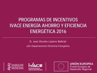 PROGRAMAS DE INCENTIVOS
IVACE ENERGÍA AHORRO Y EFICIENCIA
ENERGÉTICA 2016
D. José Vicente Latorre Beltrán
Jefe Departamento Eficiencia Energética
 