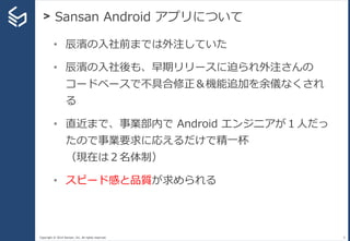 Copyright © 2014 Sansan, Inc. All rights reserved.
> Sansan Android アプリについて
9
• 辰濱の入社前までは外注していた
• 辰濱の入社後も、早期リリースに迫られ外注さんの
コードベースで不具合修正＆機能追加を余儀なくされ
る
• 直近まで、事業部内で Android エンジニアが１人だっ
たので事業要求に応えるだけで精一杯
（現在は２名体制）
• スピード感と品質が求められる
 