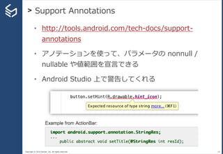 Copyright © 2014 Sansan, Inc. All rights reserved.
> Support Annotations
18
• http://tools.android.com/tech-docs/support-
annotations
• アノテーションを使って、パラメータの nonnull /
nullable や値範囲を宣言できる
• Android Studio 上で警告してくれる
 