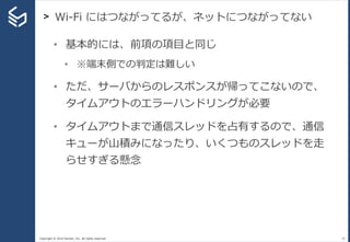 Copyright © 2014 Sansan, Inc. All rights reserved.
> Wi-Fi にはつながってるが、ネットにつながってない
33
• 基本的には、前項の項目と同じ
• ※端末側での判定は難しい
• ただ、サーバからのレスポンスが帰ってこないので、
タイムアウトのエラーハンドリングが必要
• タイムアウトまで通信スレッドを占有するので、通信
キューが山積みになったり、いくつものスレッドを走
らせすぎる懸念
 