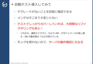 Copyright © 2014 Sansan, Inc. All rights reserved.
> 自動テスト導入してみて
46
• デグレードがないことを容易に確認できる
• メンテはそこまで大変じゃない
• テストでしっかりカバーしていれば、大規模なリファ
クタリングも安心！
• これから、通信ライブラリ・カメラ API・デザインパーツの差し替
え・DB の置き換え？などが控えている
• モックを使わないので、サーバの動作確認にもなる
 