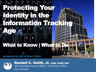 Protecting Your
Identity in the
Information Tracking
Age
What to Know | What to Do
INFORMATION SECURITY &PRIVACY OFFICE
Randell C. Smith, Jr. CISM, CISSP, PMP
Chief Information Security Officer | Chief Privacy Officer
City of Phoenix
 