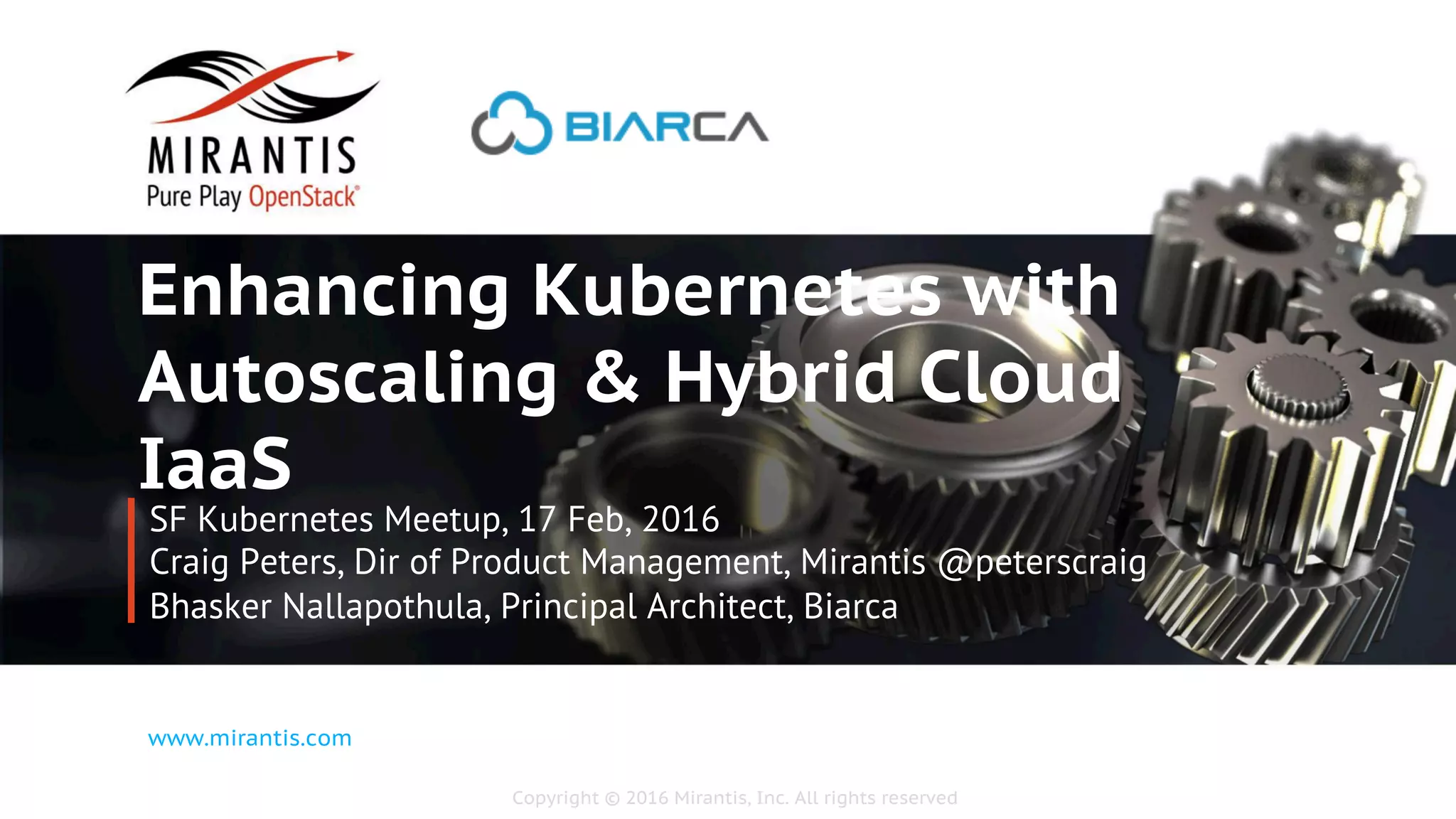 Copyright © 2016 Mirantis, Inc. All rights reserved
www.mirantis.com
Enhancing Kubernetes with
Autoscaling & Hybrid Cloud
IaaS
SF Kubernetes Meetup, 17 Feb, 2016
Craig Peters, Dir of Product Management, Mirantis @peterscraig
Bhasker Nallapothula, Principal Architect, Biarca
 