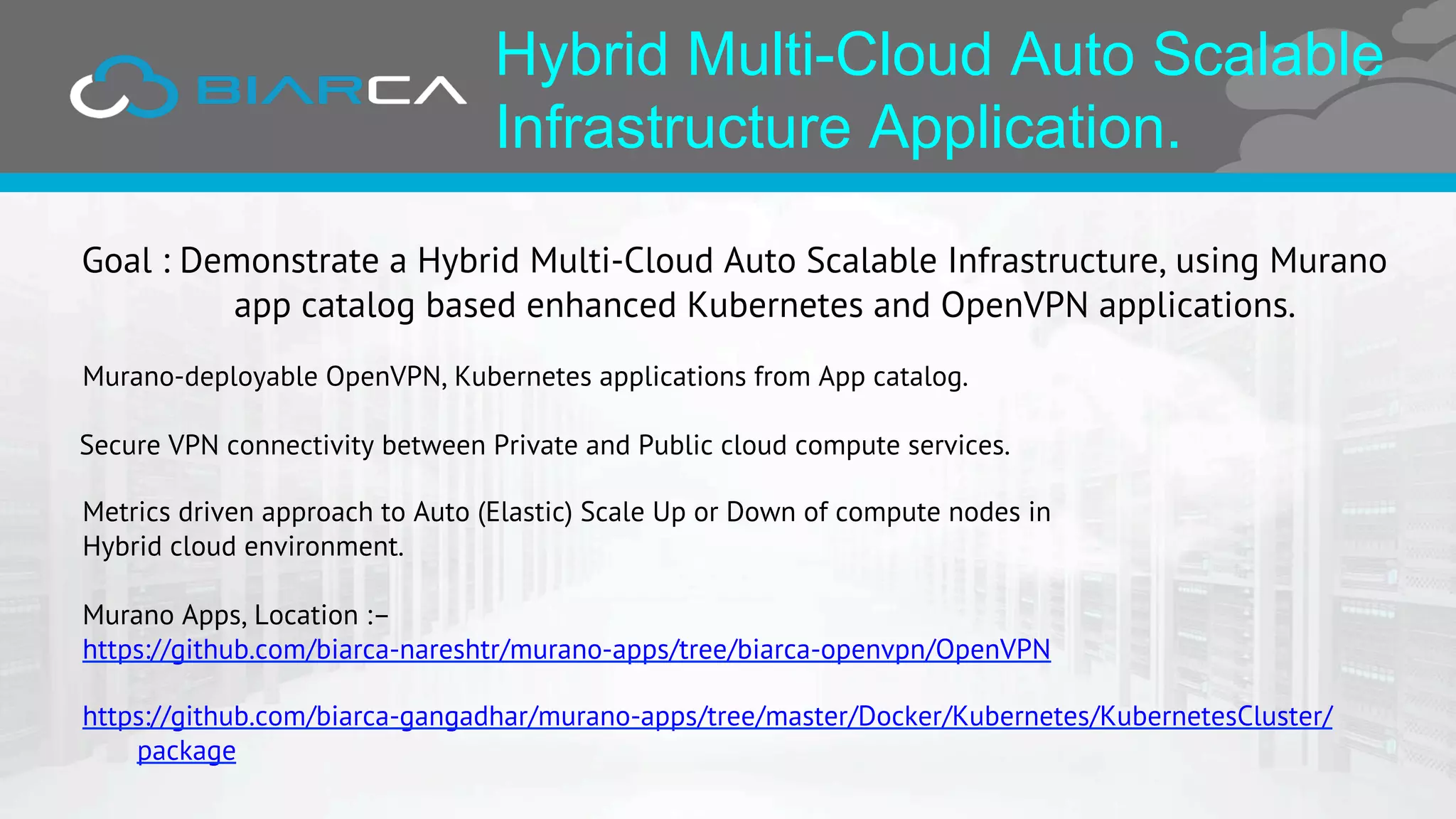Hybrid Multi-Cloud Auto Scalable
Infrastructure Application.
Goal : Demonstrate a Hybrid Multi-Cloud Auto Scalable Infrastructure, using Murano
app catalog based enhanced Kubernetes and OpenVPN applications.
Murano-deployable OpenVPN, Kubernetes applications from App catalog.
Secure VPN connectivity between Private and Public cloud compute services.
Metrics driven approach to Auto (Elastic) Scale Up or Down of compute nodes in
Hybrid cloud environment.
Murano Apps, Location :–
https://github.com/biarca-nareshtr/murano-apps/tree/biarca-openvpn/OpenVPN
https://github.com/biarca-gangadhar/murano-apps/tree/master/Docker/Kubernetes/KubernetesCluster/
package
 