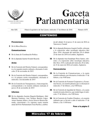 Gaceta
Parlamentaria
Año XIX Palacio Legislativo de San Lázaro, miércoles 17 de febrero de 2016 Número 4470
Miércoles 17 de febrero
CONTENIDO
Prevenciones
De la Mesa Directiva
Comunicaciones
De la Junta de Coordinación Política
De la diputada Janette Ovando Reazola
Actas
De la Comisión del Distrito Federal, correspondien-
te a la segunda reunión ordinaria, efectuada el miér-
coles 25 de noviembre de 2015
De la Comisión del Distrito Federal, correspondien-
te a la primera sesión extraordinaria, efectuada el
miércoles 2 de diciembre de 2015
De la Comisión de Transparencia y Anticorrupción,
correspondiente a la reunión ordinaria realizada el
jueves 26 de noviembre de 2015
Informes
De los diputados Jasmine Bugarín Rodríguez, Abel
Murrieta Gutiérrez, José Teodoro Barraza López,
Arturo Santana Alfaro y Javier Octavio Herrera Bo-
runda, concerniente a la vigésima cuarta reunión
anual del Foro Parlamentario Asia-Pacífico, celebra-
da del sábado 16 al jueves 21 de enero de 2016 en
Vancouver, Canadá
De la diputada Hortensia Aragón Castillo, referente
a la exposición sobre tecnología educativa Bett
Show 2016, efectuada del miércoles 20 al sábado
23 de enero de 2016 en Londres, Inglaterra
De la diputada Ana Guadalupe Perea Santos, refe-
rente a la exposición sobre tecnología educativa
Bett Show 2016, realizada del miércoles 20 al sába-
do 23 de enero de 2016 en Londres, Inglaterra
Convocatorias
De la Comisión de Comunicaciones, a la cuarta
reunión ordinaria, por efectuarse el miércoles 17 de
febrero, a las 9:00 horas
De la Comisión de Fomento Cooperativo y Econo-
mía Social, a la reunión plenaria que se efectuará el
miércoles 17 de febrero, a las 9:00 horas
De la Comisión de Igualdad de Género, a la cuarta
reunión de junta directiva, que tendrá lugar el miér-
coles 17 de febrero, a las 9:00 horas
De la Comisión de Cambio Climático, a la reunión
ordinaria que se llevará a cabo el miércoles 17 de
febrero, a las 11:00 horas
3
4
5
5
9
11
23
29
32
35
35
36
36
Pase a la página 2
 