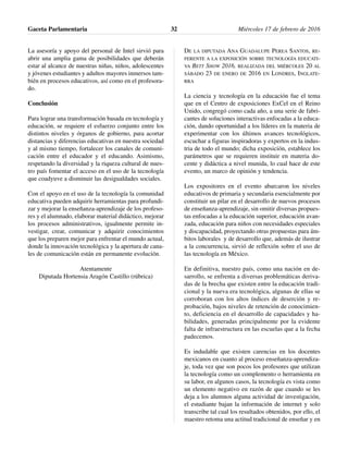 La asesoría y apoyo del personal de Intel sirvió para
abrir una amplia gama de posibilidades que deberán
estar al alcance de nuestras niñas, niños, adolescentes
y jóvenes estudiantes y adultos mayores inmersos tam-
bién en procesos educativos, así como en el profesora-
do.
Conclusión
Para lograr una transformación basada en tecnología y
educación, se requiere el esfuerzo conjunto entre los
distintos niveles y órganos de gobierno, para acortar
distancias y diferencias educativas en nuestra sociedad
y al mismo tiempo, fortalecer los canales de comuni-
cación entre el educador y el educando. Asimismo,
respetando la diversidad y la riqueza cultural de nues-
tro país fomentar el acceso en el uso de la tecnología
que coadyuve a disminuir las desigualdades sociales.
Con el apoyo en el uso de la tecnología la comunidad
educativa pueden adquirir herramientas para profundi-
zar y mejorar la enseñanza-aprendizaje de los profeso-
res y el alumnado, elaborar material didáctico, mejorar
los procesos administrativos, igualmente permite in-
vestigar, crear, comunicar y adquirir conocimientos
que los preparen mejor para enfrentar el mundo actual,
donde la innovación tecnológica y la apertura de cana-
les de comunicación están en permanente evolución.
Atentamente
Diputada Hortensia Aragón Castillo (rúbrica)
DE LA DIPUTADA ANA GUADALUPE PEREA SANTOS, RE-
FERENTE A LA EXPOSICIÓN SOBRE TECNOLOGÍA EDUCATI-
VA BETT SHOW 2016, REALIZADA DEL MIÉRCOLES 20 AL
SÁBADO 23 DE ENERO DE 2016 EN LONDRES, INGLATE-
RRA
La ciencia y tecnología en la educación fue el tema
que en el Centro de exposiciones ExCel en el Reino
Unido, congregó como cada año, a una serie de fabri-
cantes de soluciones interactivas enfocadas a la educa-
ción, dando oportunidad a los líderes en la materia de
experimentar con los últimos avances tecnológicos,
escuchar a figuras inspiradoras y expertos en la indus-
tria de todo el mundo; dicha exposición, establece los
parámetros que se requieren instituir en materia do-
cente y didáctica a nivel munida, lo cual hace de este
evento, un marco de opinión y tendencia.
Los expositores en el evento abarcaron los niveles
educativos de primaria y secundaria esencialmente por
constituir un pilar en el desarrollo de nuevos procesos
de enseñanza-aprendizaje, sin omitir diversas propues-
tas enfocadas a la educación superior, educación avan-
zada, educación para niños con necesidades especiales
y discapacidad, proyectando otras propuestas para ám-
bitos laborales y de desarrollo que, además de ilustrar
a la concurrencia, sirvió de reflexión sobre el uso de
las tecnología en México.
En definitiva, nuestro país, como una nación en de-
sarrollo, se enfrenta a diversas problemáticas deriva-
das de la brecha que existen entre la educación tradi-
cional y la nueva era tecnológica, algunas de ellas se
corroboran con los altos índices de deserción y re-
probación, bajos niveles de retención de conocimien-
to, deficiencia en el desarrollo de capacidades y ha-
bilidades, generadas principalmente por la evidente
falta de infraestructura en las escuelas que a la fecha
padecemos.
Es indudable que existen carencias en los docentes
mexicanos en cuanto al proceso enseñanza-aprendiza-
je, toda vez que son pocos los profesores que utilizan
la tecnología como un complemento o herramienta en
su labor, en algunos casos, la tecnología es vista como
un elemento negativo en razón de que cuando se les
deja a los alumnos alguna actividad de investigación,
el estudiante bajan la información de internet y solo
transcribe tal cual los resultados obtenidos, por ello, el
maestro retoma una actitud tradicional de enseñar y en
Gaceta Parlamentaria Miércoles 17 de febrero de 201632
 
