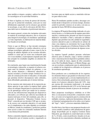 gran medida se niegan a aceptar y aplicar los adelan-
tos tecnológicos en su actividad formativa.
Si bien es legítima esa forma de pensar del docente,
tanto por la actitud del estudiante, como por no estar
debidamente capacitado con los alcances que permite
la tecnología, es por ello la relevancia del Bett Show,
para darle nuevos elementos al profesional educativo.
De manera general, existen dos incógnitas relevantes
en materia de tecnología educativa, uno es el proceso
para integrar la tecnología a la enseñanza- aprendizaje
y el más importante, la elaboración de material didác-
tico basado en tecnología.
Cierto es que en México se han iniciado estrategias
tendientes a actualizar los medios educativos con un
enfoque tecnológico aplicado al ramo, como lo fue la
entrega de tabletas digitales en las escuelas oficiales,
también es cierto que no existe una evaluación para
ver si esas medidas y el presupuesto asignado para ello
han arrojado los resultados tangibles en alumnos be-
neficiados.
En conclusión, para lograr una transformación basada
en tecnología y educación, se requiere el esfuerzo con-
junto entre los distintos órdenes de gobierno, y con
ello, acortar distancias y diferencias educativas en
nuestra sociedad y al mismo tiempo, fortalecer los ca-
nales de comunicación entre el educador y el educando
que permitan disolver discrepancias tanto culturales,
hasta dificultades generadas por el mismo bullying.
De las muestras más interesantes de la exposición pu-
dimos apreciar la que realizo la empresa Intel, quien
ofrece un enfoque integral para la creación de ambien-
tes de aprendizaje exitoso por medio de la construc-
ción de una infraestructura integrada por dispositivos
adecuados y un software que cubra las necesidades de
manera total para el éxito del estudiante, para ello, se
presentó el dispositivo “Education Content Access
Point”, conocido por sus iniciales CAP, que es un pun-
to de acceso con contenido educativo, el cual puede
ser el complemento a las aulas digitales ya existentes
en México, donde los estudiantes y profesores podrían
tener acceso a todos los contenidos mediante Internet
y una interacción permanente.
Dichos contenidos digitales pueden ser precargados en
el dispositivo por el sistema escolar y organizarlo en
lecciones para un rápido acceso a materiales relevan-
tes para toda la clase.
Hasta 50 estudiantes pueden acceder y descargar con-
tenido desde el dispositivo al mismo tiempo, disminu-
yendo los periodos extensos en un aula y con una ca-
pacidad de hasta 500 GB de almacenamiento.
La empresa JP Inspirin Knowledge dedicada a la asis-
tencia técnica y a la fabricación de equipos para infor-
mación y comunicación, presento sus nuevos recursos
didácticos vinculados a Intel y enfocados en tabletas
digitales que permiten una alta calidad en seguridad y
recursos educativos para su utilización en salones de
clase; esta empresa en crecimiento fue la que diseño
las tabletas otorgadas por el Gobierno Federal en Mé-
xico a los alumnos de nivel primara de algunas escue-
las oficiales.
La empresa Lapsafe products presenta soluciones
efectivas para el almacén, carga e incluso actualiza-
ción o sincronización de dispositivos portátiles utiliza-
dos en el salón de clases, alguno de ellos conocidos
como The ClassBuddy Range y el Mentor Range, que
son un excelente complemento para la administración
y cuidado de los dispositivos utilizados en el proceso
de enseñanza-aprendizaje.
Estos productos son a consideración de los expertos,
los elementos básicos que pueden revolucionar la edu-
cación en cualquier país y con una implementación co-
rrecta y bien estructurada, garantizan un notorio incre-
mento en el proceso educativo hasta del 3.8%, muy
por encima del crecimiento tradicional y de manera
paralela una disminución del 4.5% en los factores que
generan diferencias durante el proceso de enseñanza.
Otras propuestas tecnológicas exhibidas en el Bett
Show se encauzaron al desarrollo y tratamiento cientí-
fico, así como en la ingeniería para la construcción de
múltiples sistemas, explicaron herramientas útiles pa-
ra fomentar la programación en los niños con el apoyo
del “lego”, “tetrix” y diversos materiales didácticos.
Escribir bien y leer bien es una propuesta basada en di-
versos estudios científicos sobre plataformas de apren-
dizaje desarrollado por la empresa Common Sense
Education, que despierta la creatividad tanto en niños
de 3 a 10 años, como en profesores, basados en la pu-
blicación de los conocimientos obtenidos mediante un
Miércoles 17 de febrero de 2016 Gaceta Parlamentaria33
 