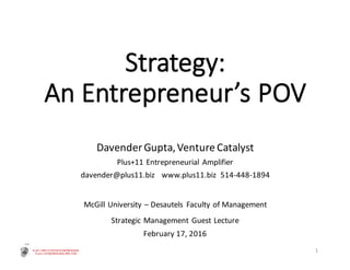 Strategy:
An	Entrepreneur’s	POV
Davender	Gupta,	Venture	Catalyst
Plus+11	Entrepreneurial	Amplifier
davender@plus11.biz			www.plus11.biz		514-448-1894
McGill	University	– Desautels Faculty	of	Management
Strategic	Management	Guest	Lecture
February	17,	2016
1
 