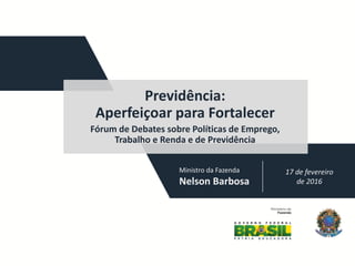 17 de fevereiro
de 2016
Previdência:
Aperfeiçoar para Fortalecer
Fórum de Debates sobre Políticas de Emprego,
Trabalho e Renda e de Previdência
Ministro da Fazenda
Nelson Barbosa
 