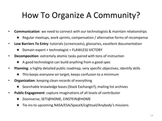 How To Organize A Community?
• Communication: we need to connect with our technologists & maintain relationships
★ Regular meetups, work sprints, compensation / alternative forms of recompense
• Low Barriers To Entry: tutorials (screencasts), glossaries, excellent documentation
★ Domain expert + technologist = FLAWLESS VICTORY
• Decomposition: extremely atomic tasks paired with tons of instruction
★ A good technologist can build anything from a good spec
• Planning: a highly detailed public roadmap, very specific objectives, identify skills
★ This keeps everyone on target, keeps confusion to a minimum
• Organization: keeping clean records of everything
★ Searchable knowledge bases (Stack Exchange?), mailing list archives
• Public Engagement: capture imaginations of all levels of contributor
★ Zooniverse, SETI@HOME, EINSTEIN@HOME
★ Tie-ins to upcoming NASA/ESA/SpaceX/Lightsail/Anybody’s missions
14
 