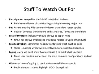 Stuff To Watch Out For
• Participation Inequality: the 1-9-90 rule (Jakob Neilsen)
★ Build several levels of contributing activity into every major task
• Bad Actors: nothing kills community faster than a few rotten apples
★ Code of Conduct, Conventions and Standards, Terms and Conditions
• Loss of Diversity: inclusivity should always be top of mind
★ NASA has always emphasized this! (also relates to Code of Conduct)
• Lost Motivation: sometimes nobody wants to do what must be done
★ There is nothing wrong with incentivizing or establishing bounties
• Losing Users: we must know how users use it to build what’s needed
★ Make user profiles, understand the most common configurations and use
cases
• Obscurity: no one’s going to use it unless we tell them about it
★ Public demonstrations, highlight UGC - Evangelize!!
15
 