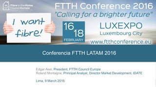 Conferencia FTTH LATAM 2016
Edgar Aker, President, FTTH Council Europe
Roland Montagne, Principal Analyst, Director Market Development, IDATE
Lima, 9 March 2016
 