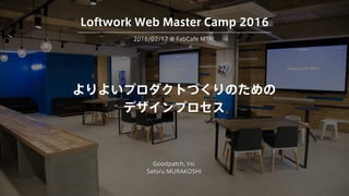 よりよいプロダクトづくりのための
デザインプロセス
Goodpatch, Inc
Satoru MURAKOSHI
2016/02/17 @ FabCafe MTRL
Loftwork Web Master Camp 2016
 