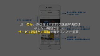 ポイントの仕組みは？
購入から配送、配達までの
リードタイムは？
MDの質、量
商品写真、商品入稿の仕組みは？
マーケティング、プロモーション
集客とリテンションの仕組みは？
UI「のみ」の改善は本質的な課題解決には
ならない場合が多い。
サービス設計との両輪で考えることが重要。
 
