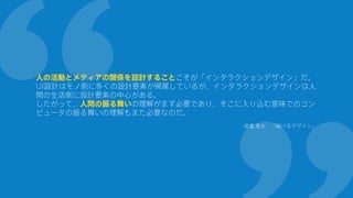 人の活動とメディアの関係を設計することこそが「インタラクションデザイン」だ。
UI設計はモノ側に多くの設計要素が帰属しているが、インタラクションデザインは人
間の生活側に設計要素の中心がある。
したがって、人間の振る舞いの理解がまず必要であり、そこに入り込む意味でのコン
ピュータの振る舞いの理解もまた必要なのだ。
- 渡邊 恵太 「融けるデザイン」
 