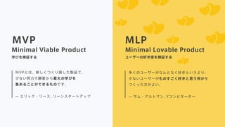 MVP MLP
MVPとは、新しくつくり直した製品で、
少ない努力で顧客から最大の学びを
集めることができるものです。
 
̶ エリック・リース, リーンスタートアップ
多くのユーザーがなんとなく好きというより、
少ないユーザーがものすごく好きと思う何かを
つくった方がよい。
̶ サム・アルトマン, Yコンビネーター
Minimal Viable Product Minimal Lovable Product
学びを検証する ユーザーの好き度を検証する
 