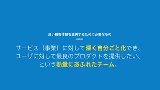 サービス（事業）に対して深く自分ごと化でき、
ユーザに対して最良のプロダクトを提供したい、
という熱量にあふれたチーム。
良い顧客体験を提供するために必要なもの
 