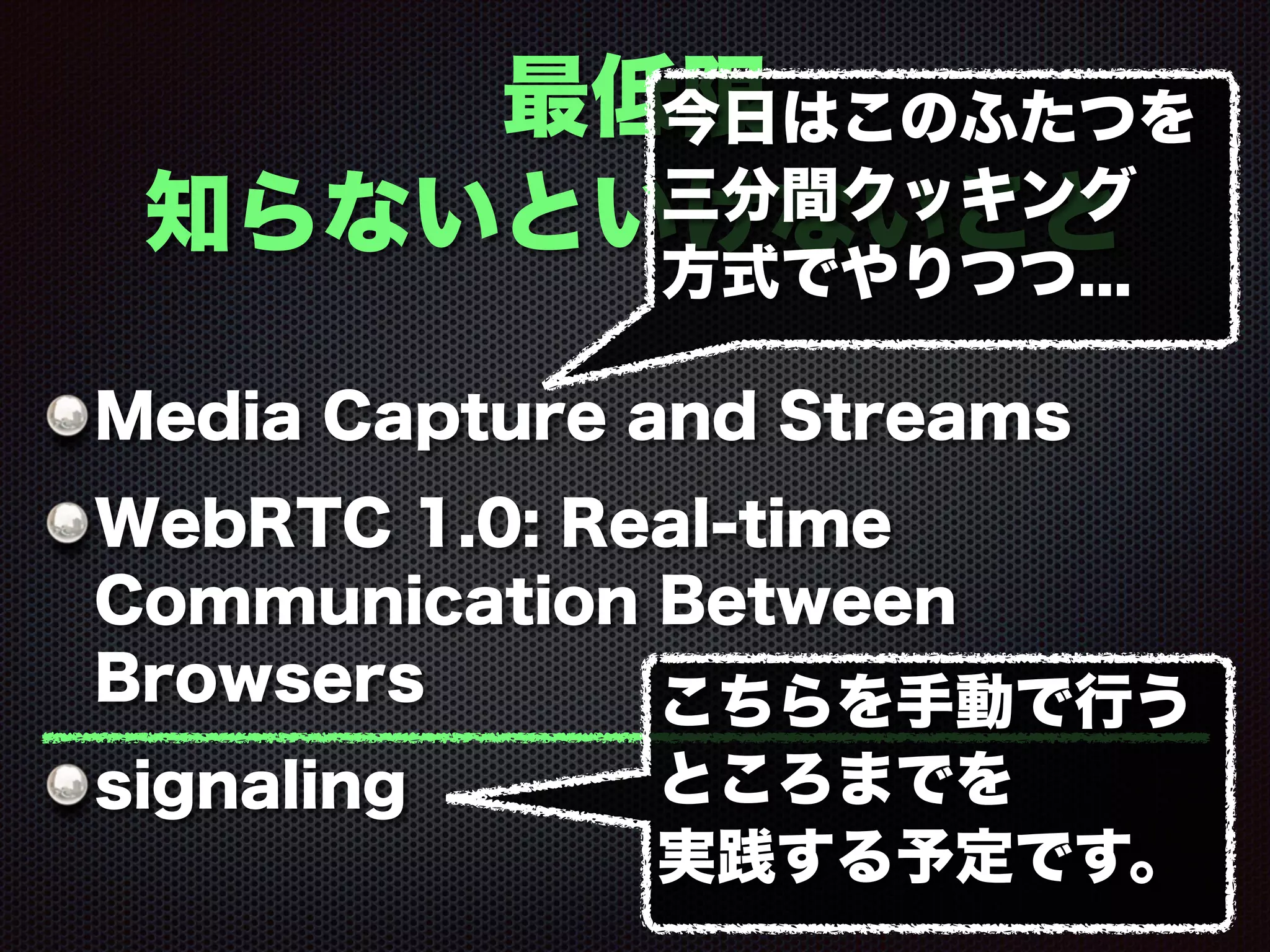 最低限
知らないといけないこと
Media Capture and Streams
WebRTC 1.0: Real-time
Communication Between
Browsers
signaling
今日はこのふたつを
三分間クッキング
方式でやりつつ...
こちらを手動で行う
ところまでを
実践する予定です。
 