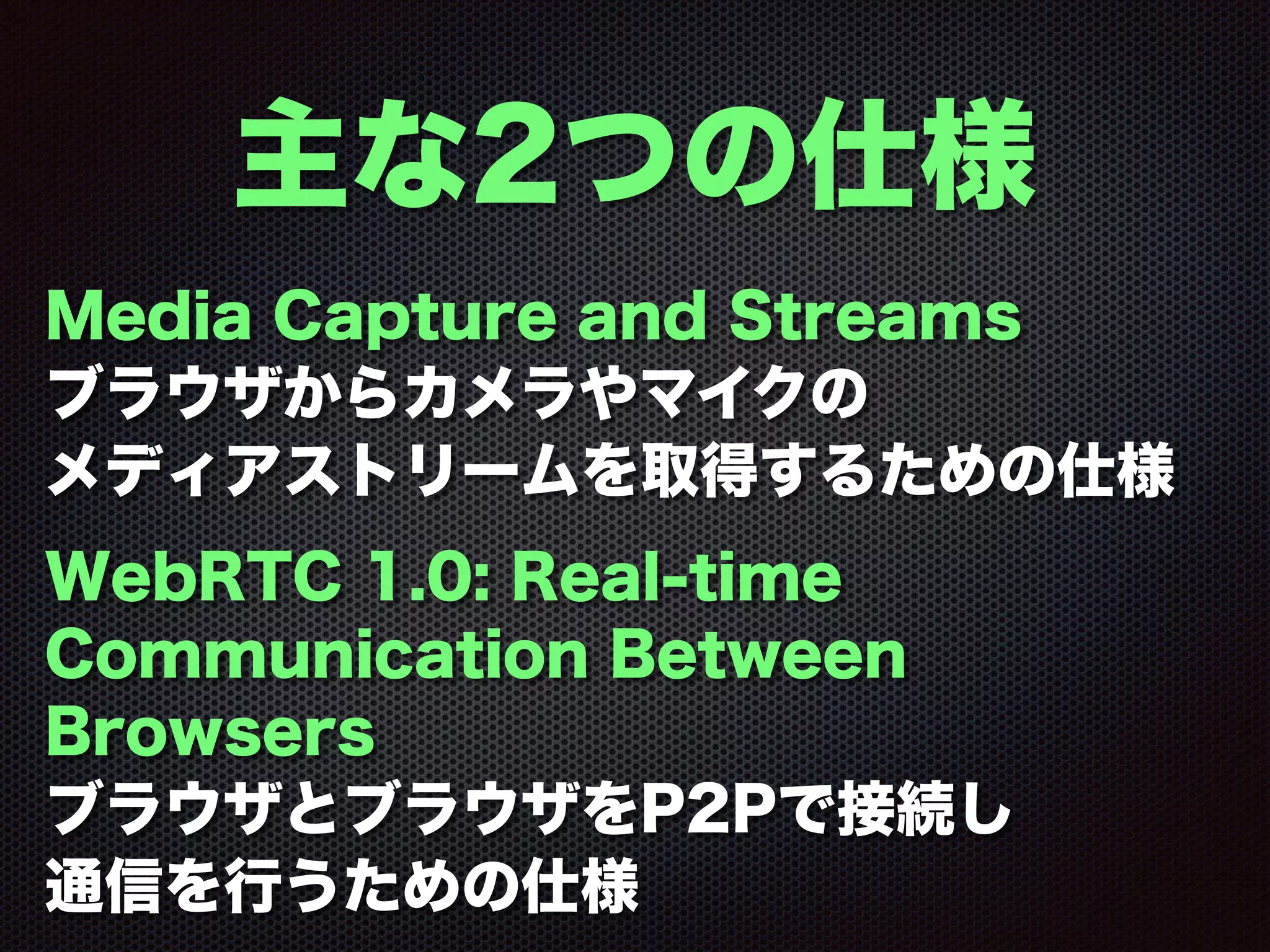 主な2つの仕様
Media Capture and Streams
ブラウザからカメラやマイクの
メディアストリームを取得するための仕様
WebRTC 1.0: Real-time
Communication Between
Browsers
ブラウザとブラウザをP2Pで接続し
通信を行うための仕様
 