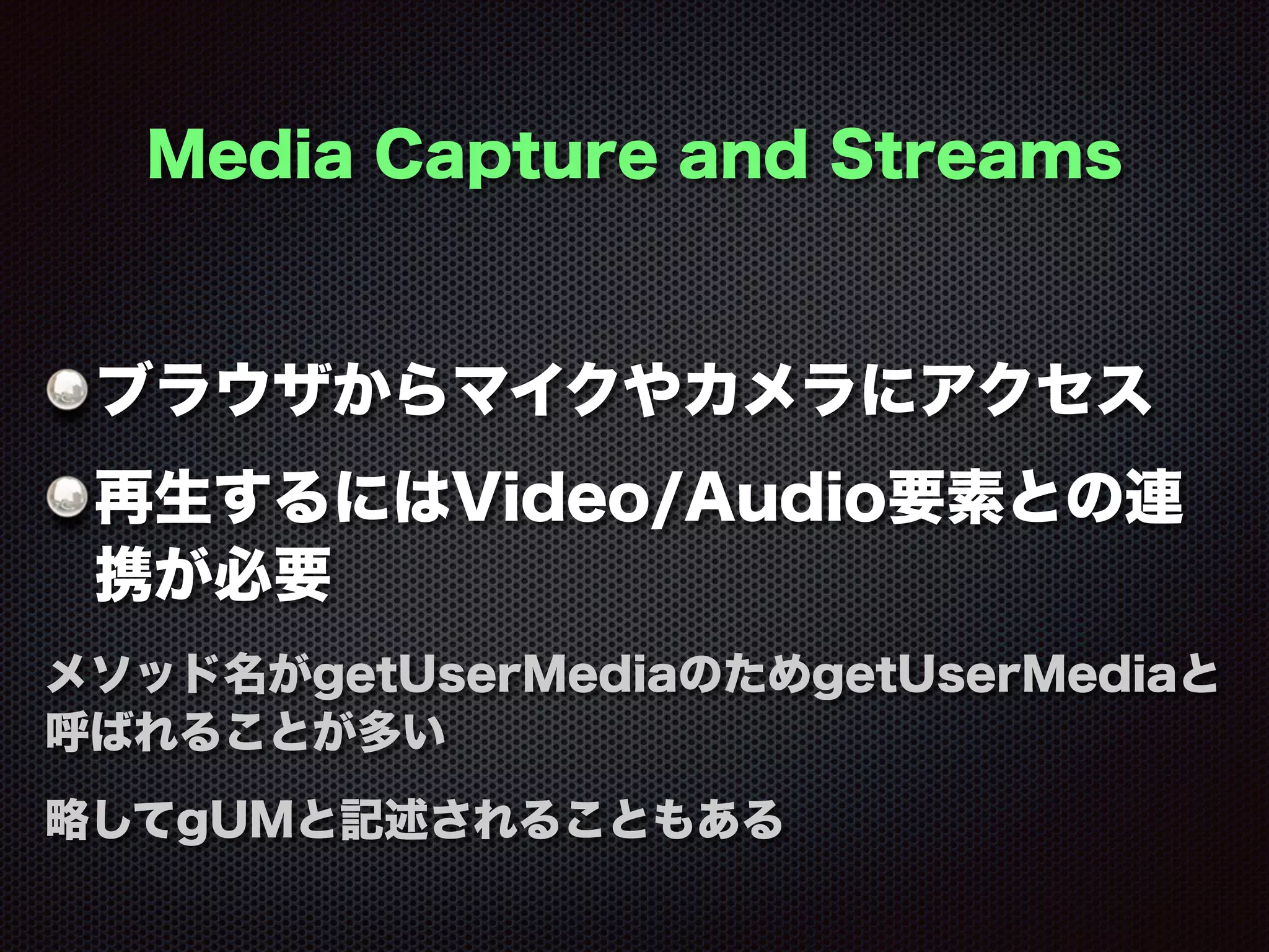 Media Capture and Streams
ブラウザからマイクやカメラにアクセス
再生するにはVideo/Audio要素との連
携が必要
メソッド名がgetUserMediaのためgetUserMediaと
呼ばれることが多い
略してgUMと記述されることもある
 