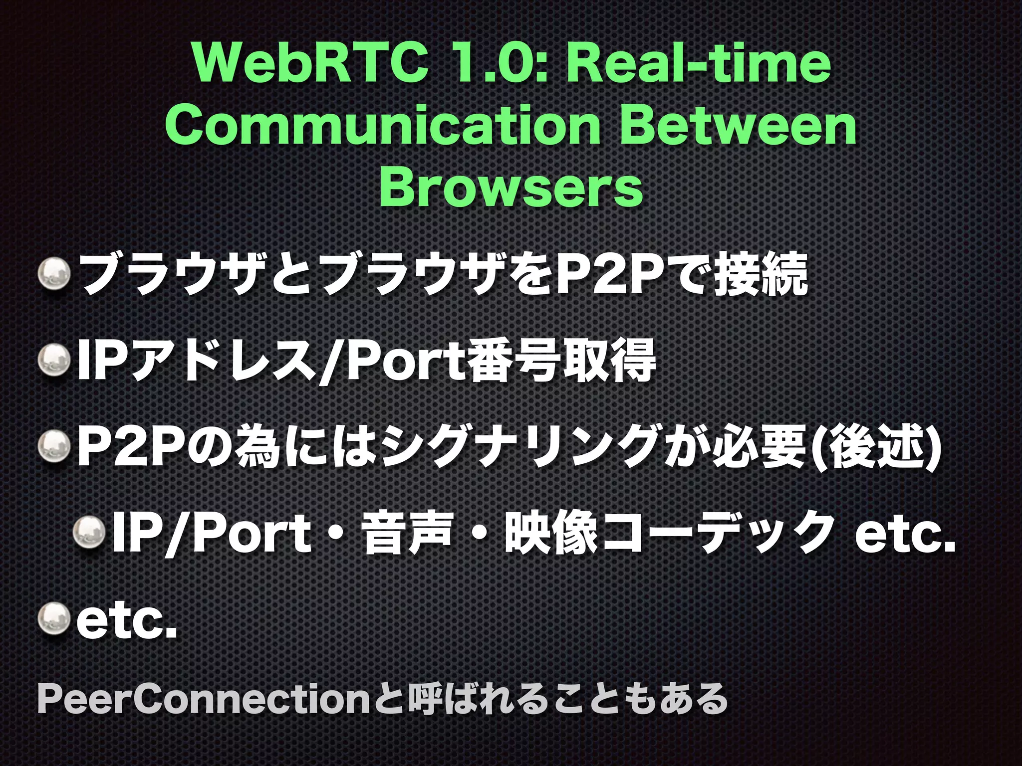 WebRTC 1.0: Real-time
Communication Between
Browsers
ブラウザとブラウザをP2Pで接続
IPアドレス/Port番号取得
P2Pの為にはシグナリングが必要(後述)
IP/Port・音声・映像コーデック etc.
etc.
PeerConnectionと呼ばれることもある
 