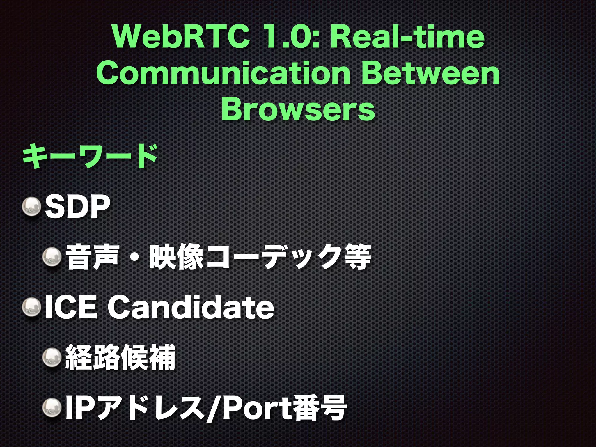 WebRTC 1.0: Real-time
Communication Between
Browsers
キーワード
SDP
音声・映像コーデック等
ICE Candidate
経路候補
IPアドレス/Port番号
 