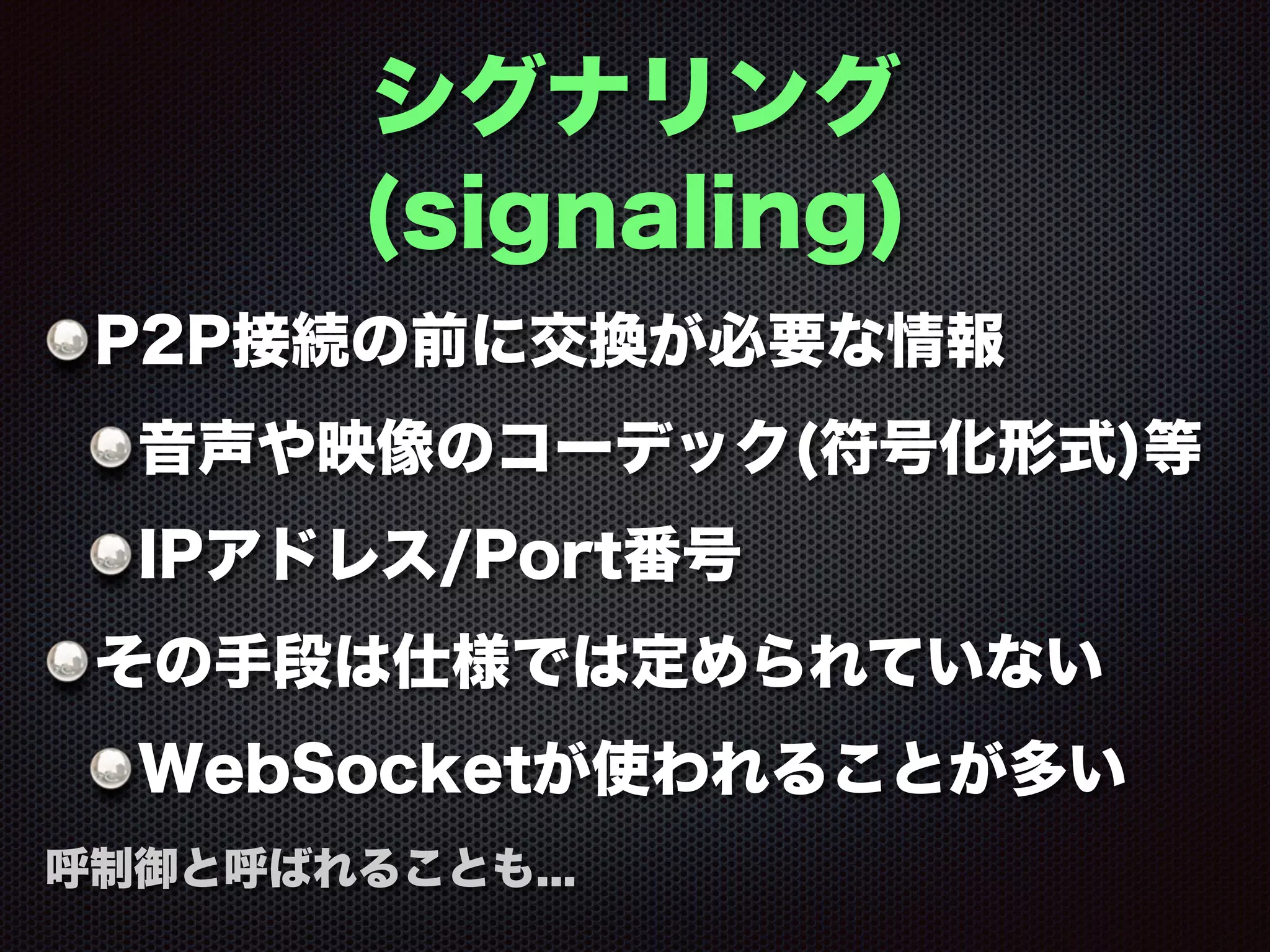 シグナリング
(signaling)
P2P接続の前に交換が必要な情報
音声や映像のコーデック(符号化形式)等
IPアドレス/Port番号
その手段は仕様では定められていない
WebSocketが使われることが多い
呼制御と呼ばれることも...
 