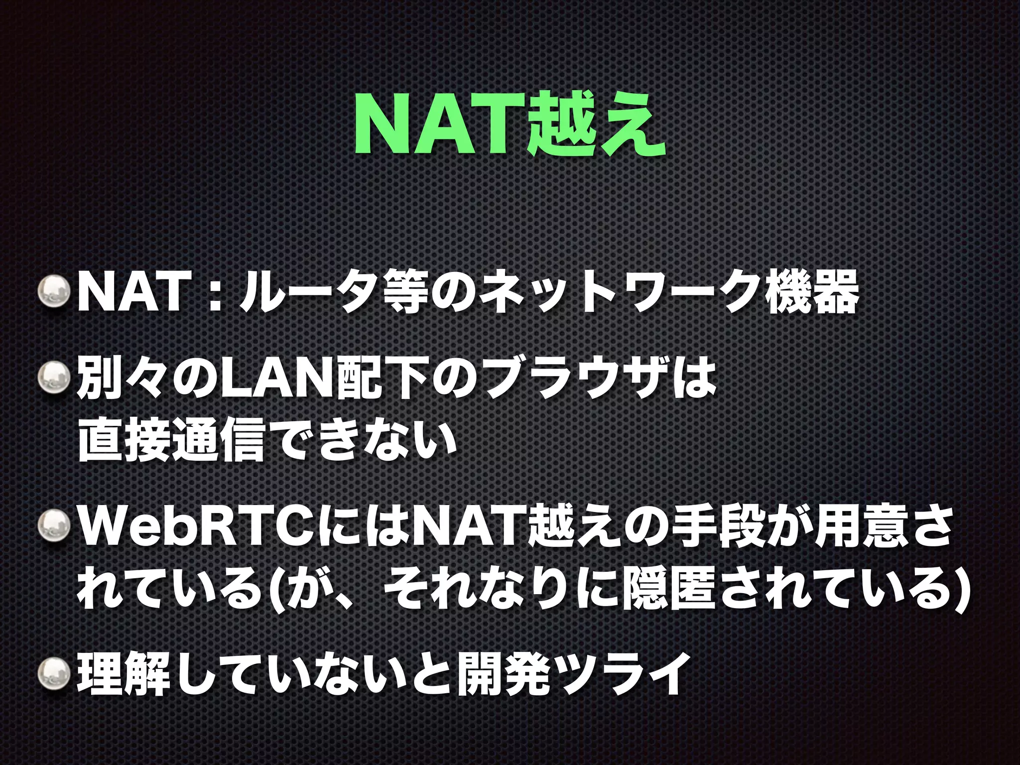 NAT越え
NAT : ルータ等のネットワーク機器
別々のLAN配下のブラウザは 
直接通信できない
WebRTCにはNAT越えの手段が用意さ
れている(が、それなりに隠匿されている)
理解していないと開発ツライ
 