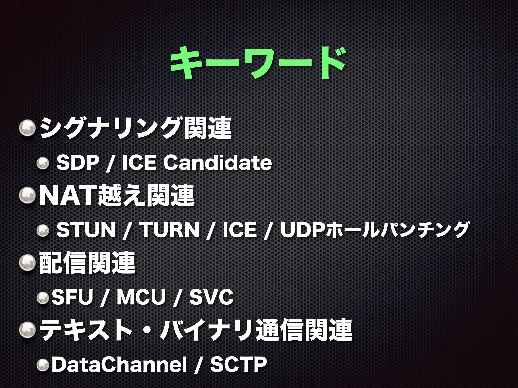 キーワード
シグナリング関連
SDP / ICE Candidate
NAT越え関連
STUN / TURN / ICE / UDPホールパンチング
配信関連
SFU / MCU / SVC
テキスト・バイナリ通信関連
DataChannel / SCTP
 