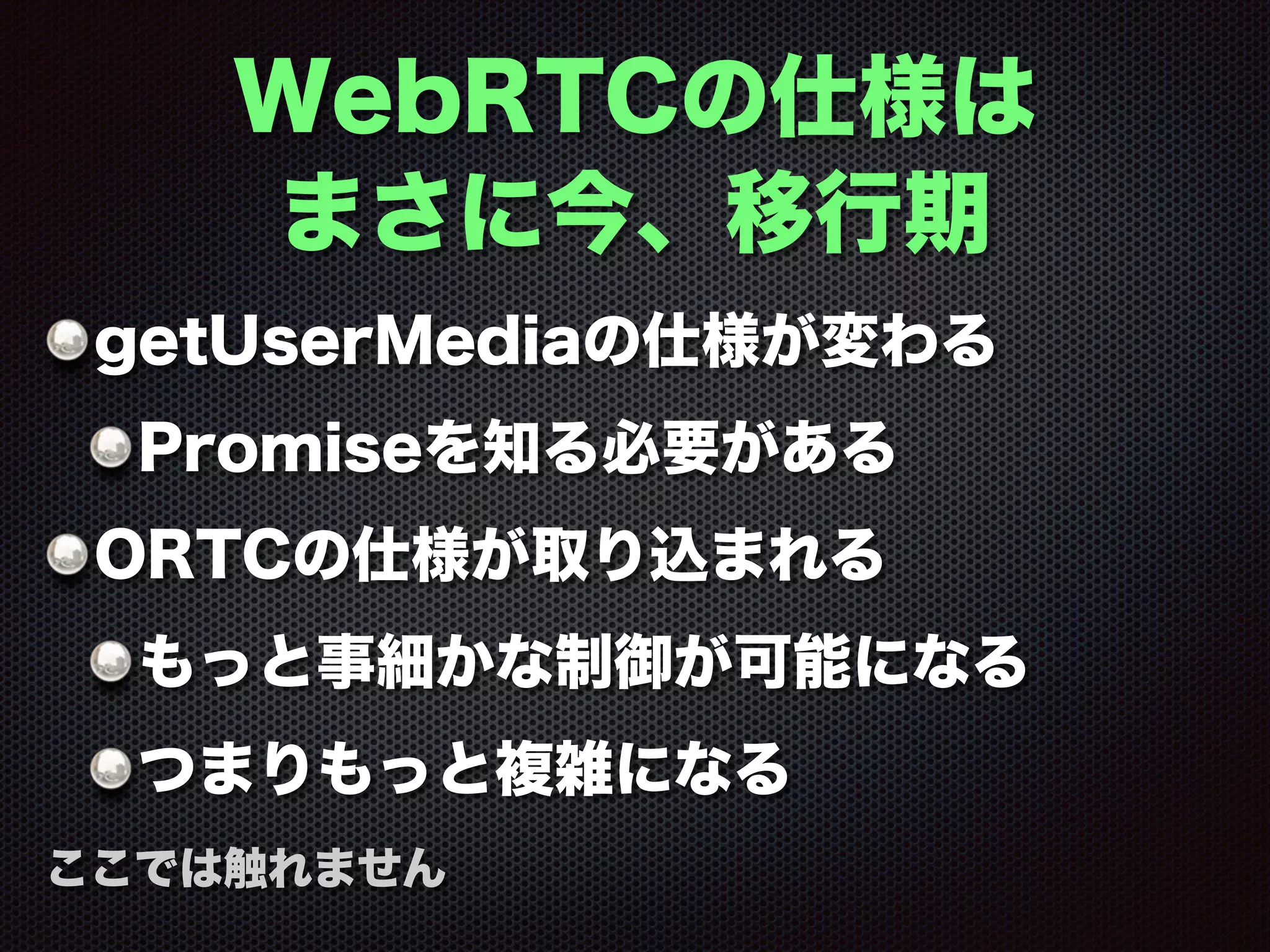 WebRTCの仕様は
まさに今、移行期
getUserMediaの仕様が変わる
Promiseを知る必要がある
ORTCの仕様が取り込まれる
もっと事細かな制御が可能になる
つまりもっと複雑になる
ここでは触れません
 