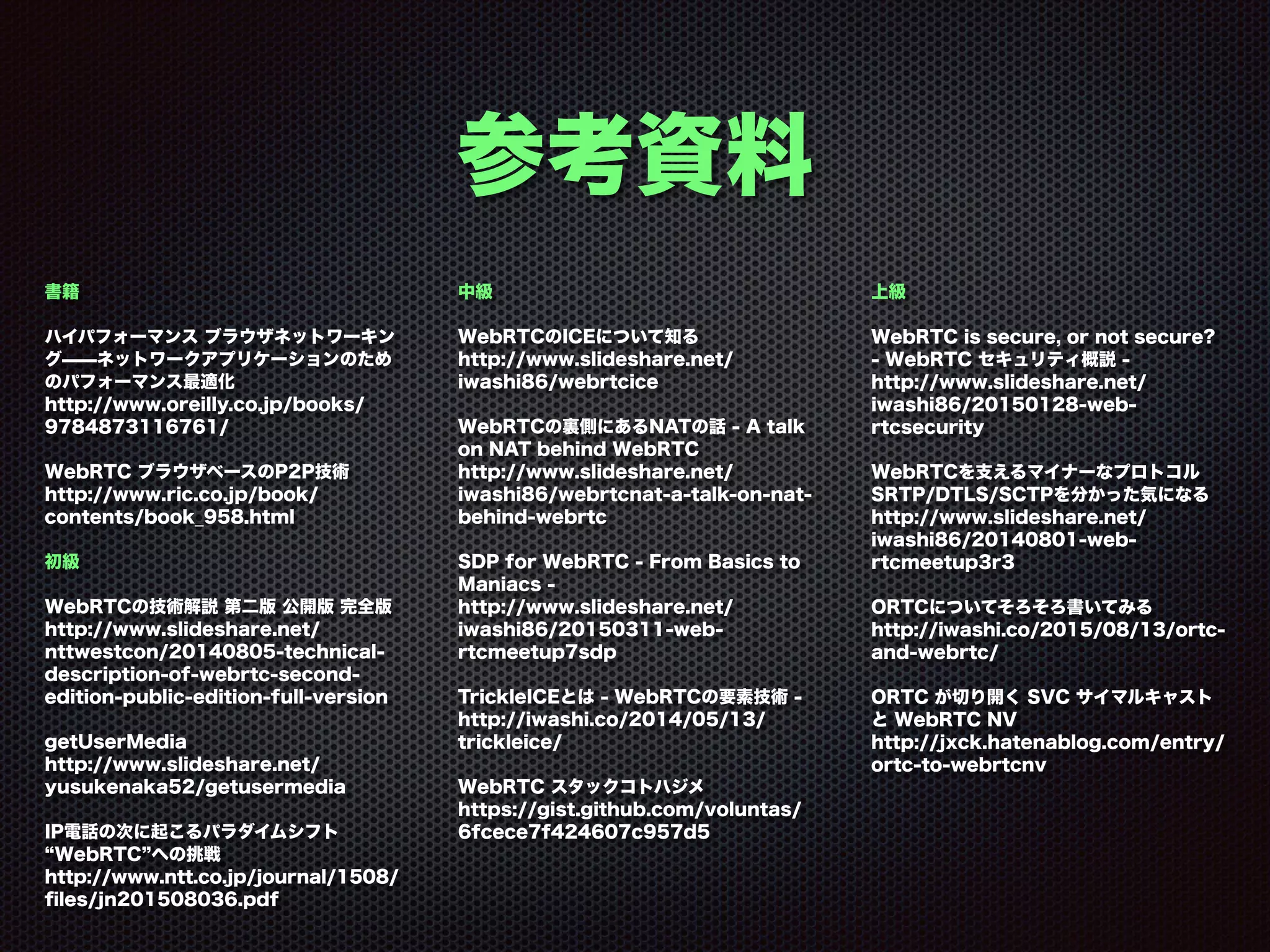 参考資料
書籍
ハイパフォーマンス ブラウザネットワーキン
グ̶̶ネットワークアプリケーションのため
のパフォーマンス最適化 
http://www.oreilly.co.jp/books/
9784873116761/
WebRTC ブラウザベースのP2P技術 
http://www.ric.co.jp/book/
contents/book_958.html
初級
WebRTCの技術解説 第二版 公開版 完全版 
http://www.slideshare.net/
nttwestcon/20140805-technical-
description-of-webrtc-second-
edition-public-edition-full-version
getUserMedia 
http://www.slideshare.net/
yusukenaka52/getusermedia
IP電話の次に起こるパラダイムシフト
WebRTC への挑戦 
http://www.ntt.co.jp/journal/1508/
ﬁles/jn201508036.pdf 
中級
WebRTCのICEについて知る 
http://www.slideshare.net/
iwashi86/webrtcice
WebRTCの裏側にあるNATの話 - A talk
on NAT behind WebRTC 
http://www.slideshare.net/
iwashi86/webrtcnat-a-talk-on-nat-
behind-webrtc
SDP for WebRTC - From Basics to
Maniacs - 
http://www.slideshare.net/
iwashi86/20150311-web-
rtcmeetup7sdp
TrickleICEとは - WebRTCの要素技術 - 
http://iwashi.co/2014/05/13/
trickleice/
WebRTC スタックコトハジメ 
https://gist.github.com/voluntas/
6fcece7f424607c957d5 
上級 
 
WebRTC is secure, or not secure?
- WebRTC セキュリティ概説 - 
http://www.slideshare.net/
iwashi86/20150128-web-
rtcsecurity
WebRTCを支えるマイナーなプロトコル
SRTP/DTLS/SCTPを分かった気になる 
http://www.slideshare.net/
iwashi86/20140801-web-
rtcmeetup3r3
ORTCについてそろそろ書いてみる 
http://iwashi.co/2015/08/13/ortc-
and-webrtc/
ORTC が切り開く SVC サイマルキャスト
と WebRTC NV 
http://jxck.hatenablog.com/entry/
ortc-to-webrtcnv
 