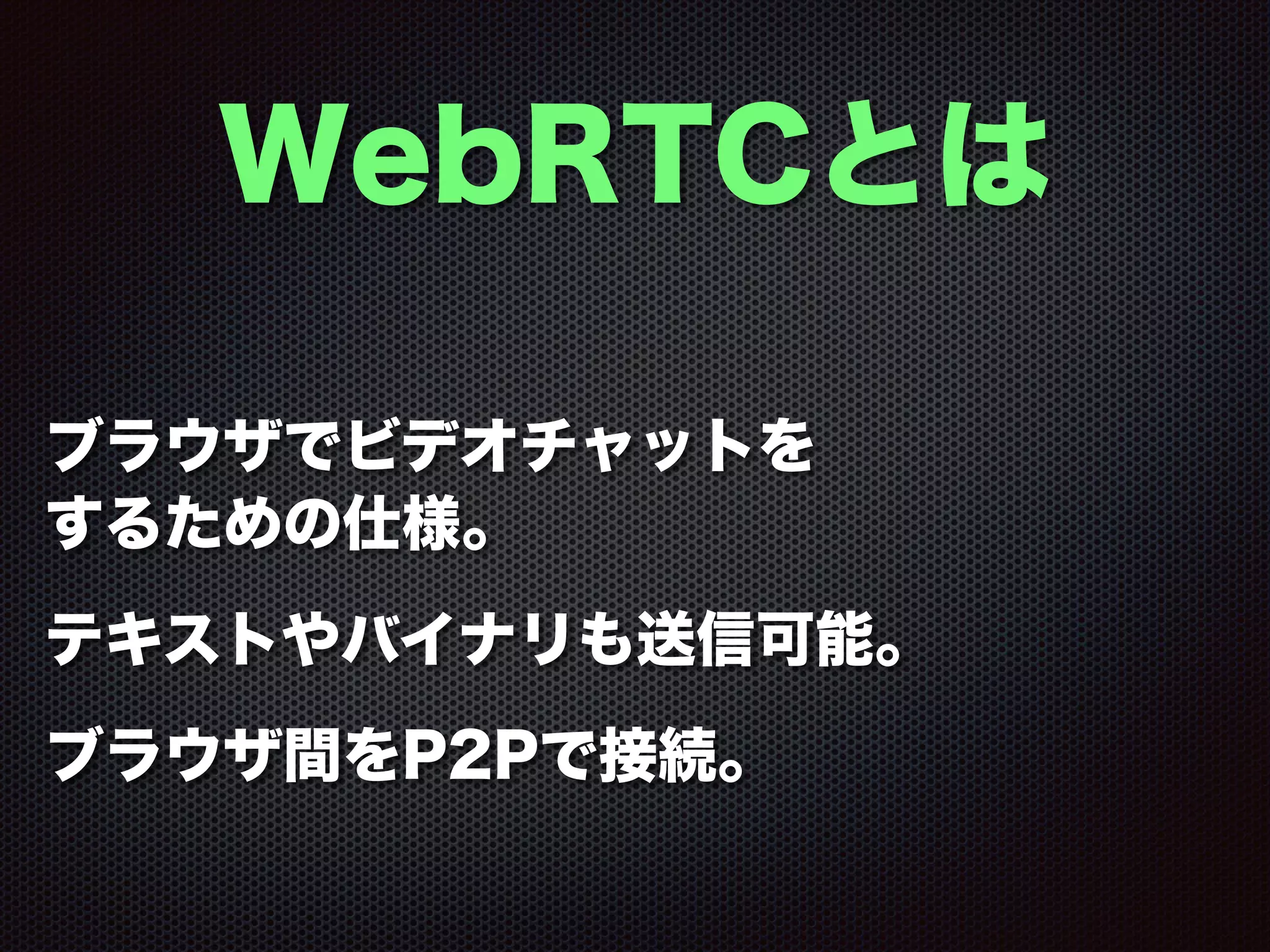 WebRTCとは
ブラウザでビデオチャットを
するための仕様。
テキストやバイナリも送信可能。
ブラウザ間をP2Pで接続。
 